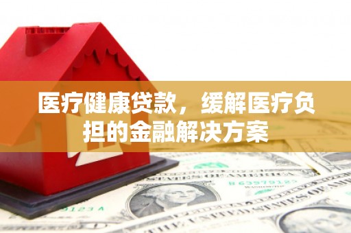 黄平医疗健康贷款，缓解医疗负担的金融解决方案