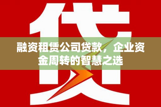 渭源融资租赁公司贷款，企业资金周转的智慧之选
