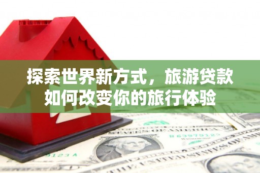 晋中探索世界新方式，旅游贷款如何改变你的旅行体验