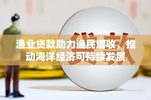 福州渔业贷款助力渔民增收，推动海洋经济可持续发展